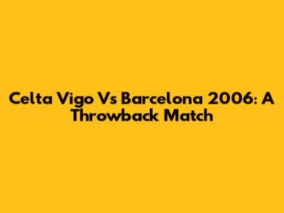 Celta Vigo Vs Barcelona 2006: A Throwback Match