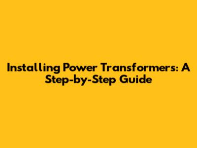 Installing Power Transformers: A Step-by-Step Guide