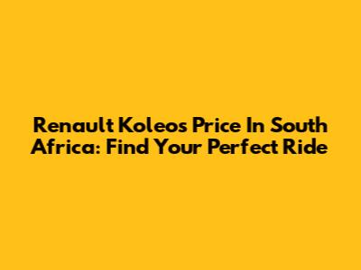 Renault Koleos Price In South Africa: Find Your Perfect Ride